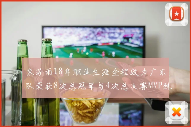 朱芳雨18年职业生涯全程效力广东队荣获8次总冠军与4次总决赛MVP殊荣