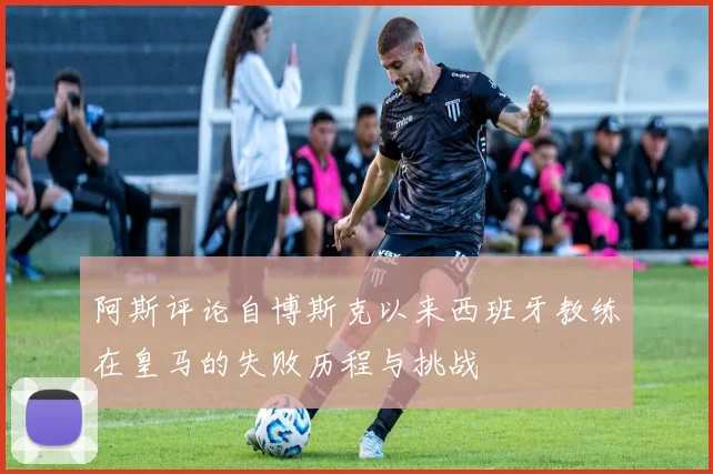 阿斯评论自博斯克以来西班牙教练在皇马的失败历程与挑战