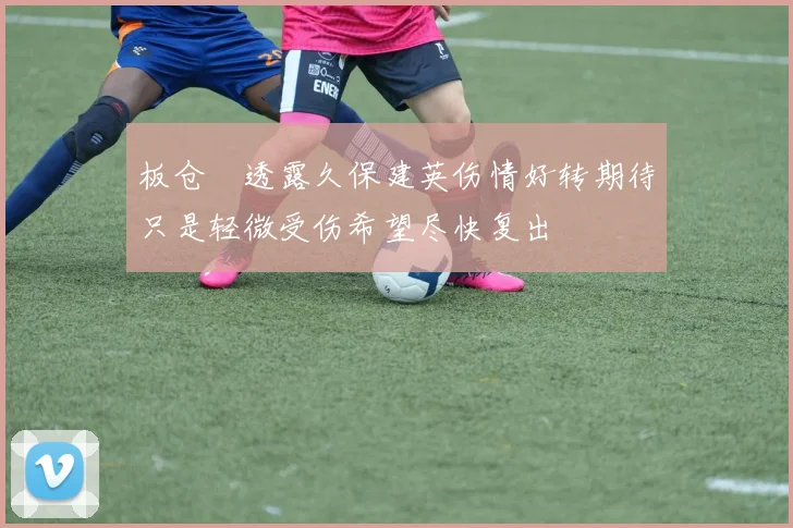 板仓滉透露久保建英伤情好转期待只是轻微受伤希望尽快复出