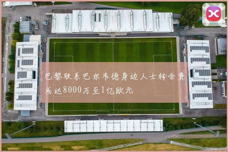 巴黎联系巴尔韦德身边人士转会费或达8000万至1亿欧元