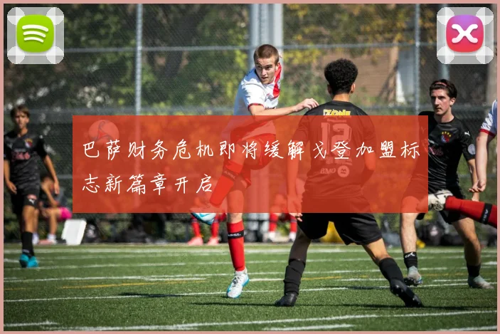 巴萨财务危机即将缓解戈登加盟标志新篇章开启