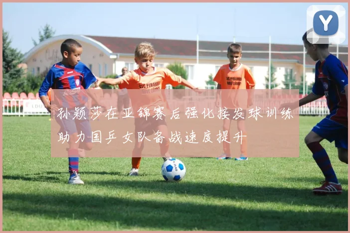 孙颖莎在亚锦赛后强化接发球训练助力国乒女队备战速度提升