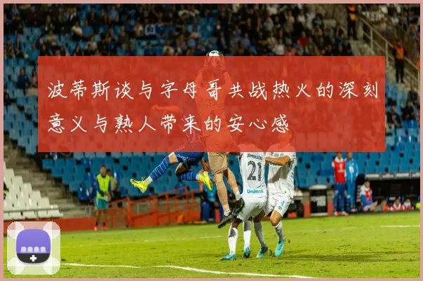 波蒂斯谈与字母哥共战热火的深刻意义与熟人带来的安心感