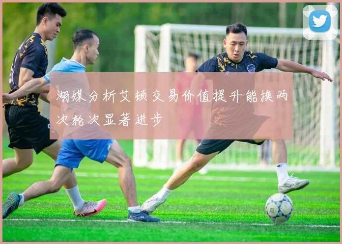 湖媒分析艾顿交易价值提升能换两次轮次显著进步