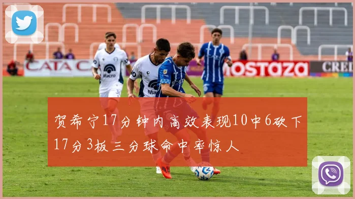 贺希宁17分钟内高效表现10中6砍下17分3板三分球命中率惊人