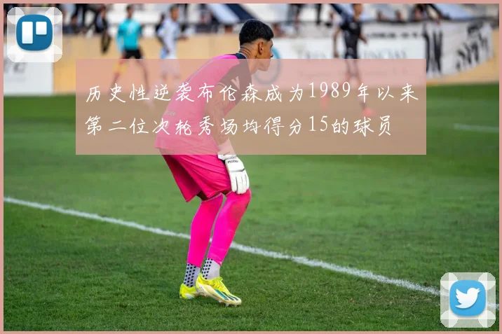 历史性逆袭布伦森成为1989年以来第二位次轮秀场均得分15的球员