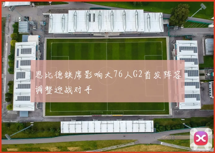 恩比德缺席影响大76人G2首发阵容调整迎战对手