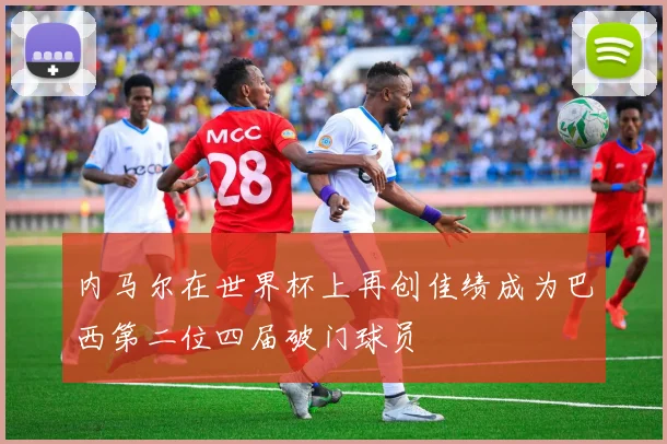 内马尔在世界杯上再创佳绩成为巴西第二位四届破门球员