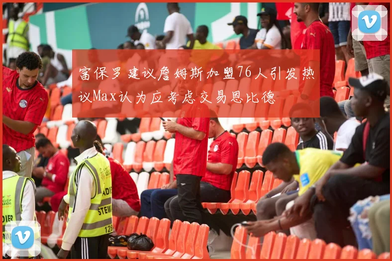 富保罗建议詹姆斯加盟76人引发热议Max认为应考虑交易恩比德