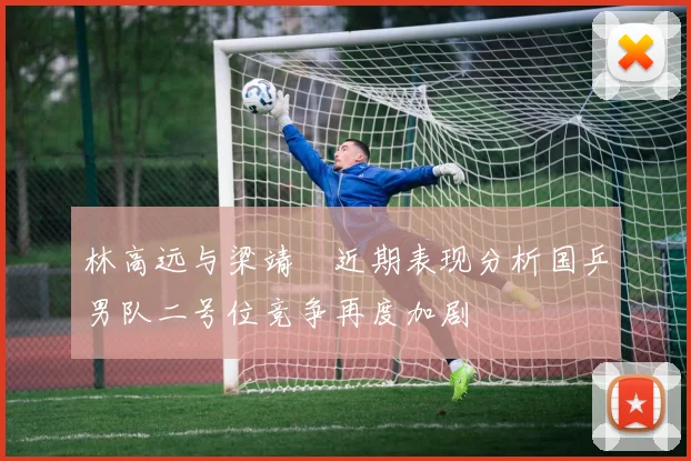 林高远与梁靖崑近期表现分析国乒男队二号位竞争再度加剧