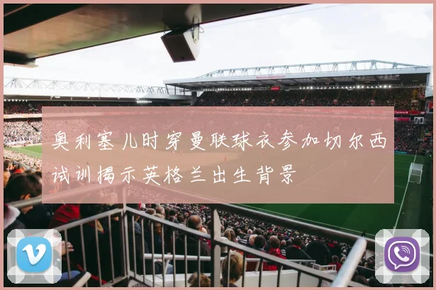 奥利塞儿时穿曼联球衣参加切尔西试训揭示英格兰出生背景