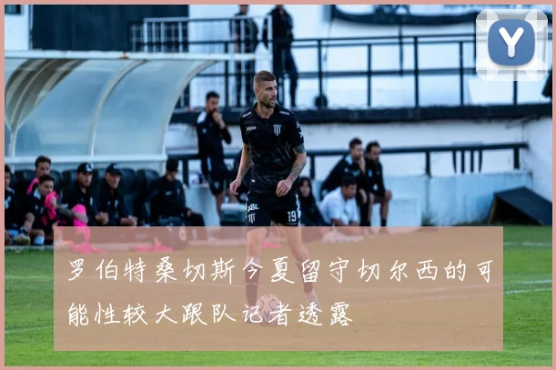 罗伯特桑切斯今夏留守切尔西的可能性较大跟队记者透露