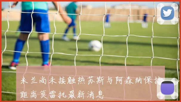 米兰尚未接触热苏斯与阿森纳保持距离莫雷托最新消息