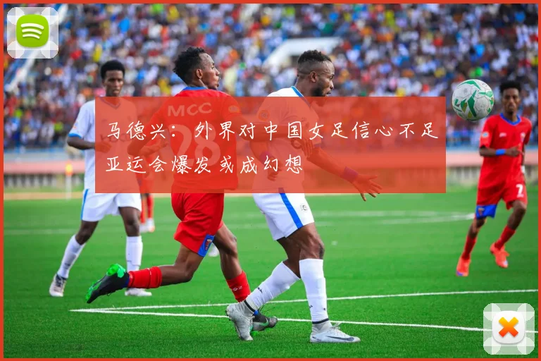 马德兴：外界对中国女足信心不足亚运会爆发或成幻想