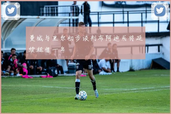 曼城与里尔初步谈判布阿迪或将延续租借一年