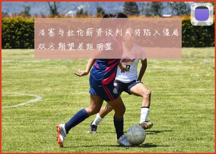 活塞与杜伦薪资谈判或将陷入僵局双方期望差距明显
