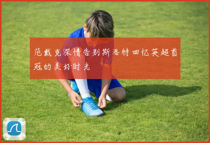 范戴克深情告别斯洛特回忆英超首冠的美好时光