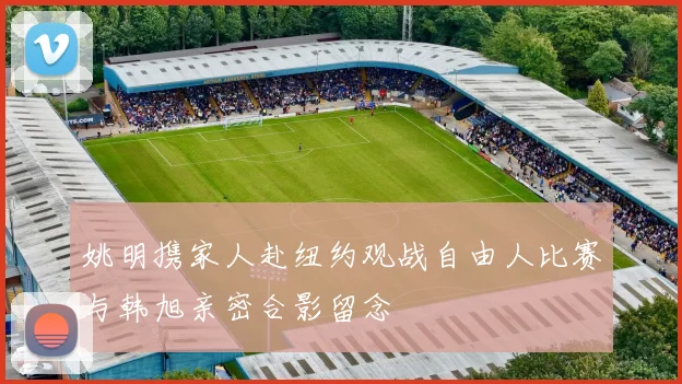 姚明携家人赴纽约观战自由人比赛与韩旭亲密合影留念