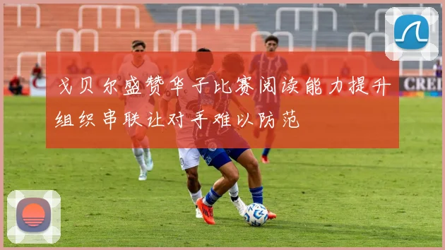 戈贝尔盛赞华子比赛阅读能力提升组织串联让对手难以防范