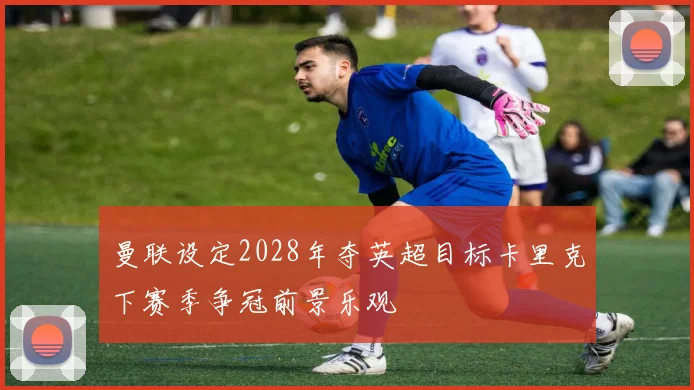 曼联设定2028年夺英超目标卡里克下赛季争冠前景乐观