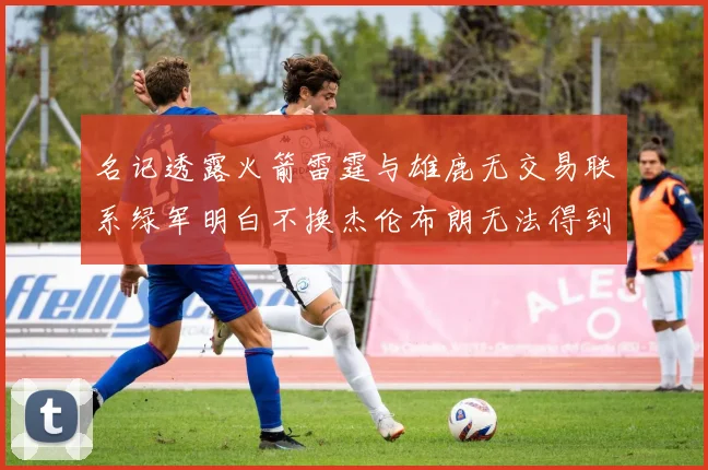 名记透露火箭雷霆与雄鹿无交易联系绿军明白不换杰伦布朗无法得到字母哥