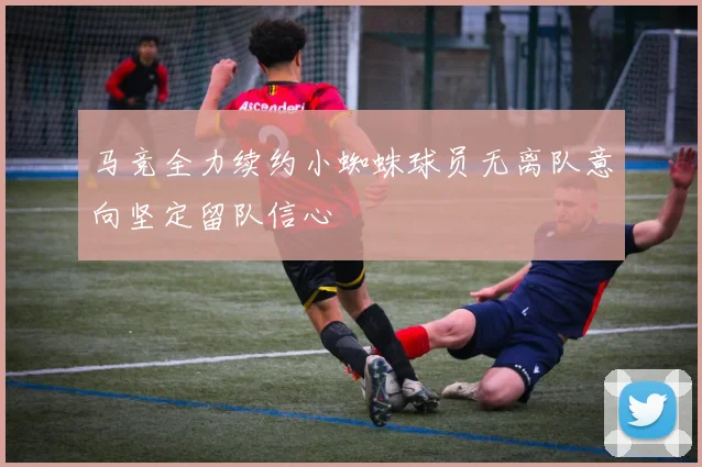 马竞全力续约小蜘蛛球员无离队意向坚定留队信心