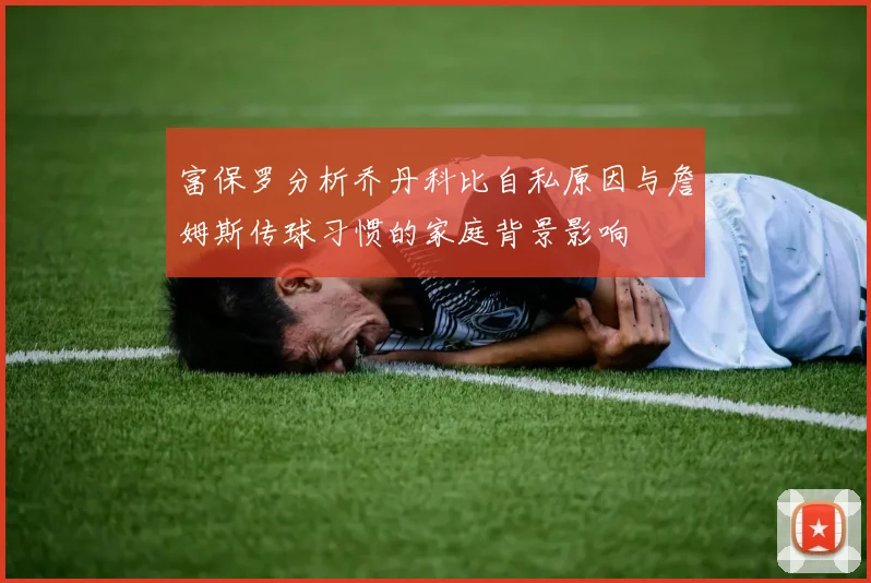 富保罗分析乔丹科比自私原因与詹姆斯传球习惯的家庭背景影响