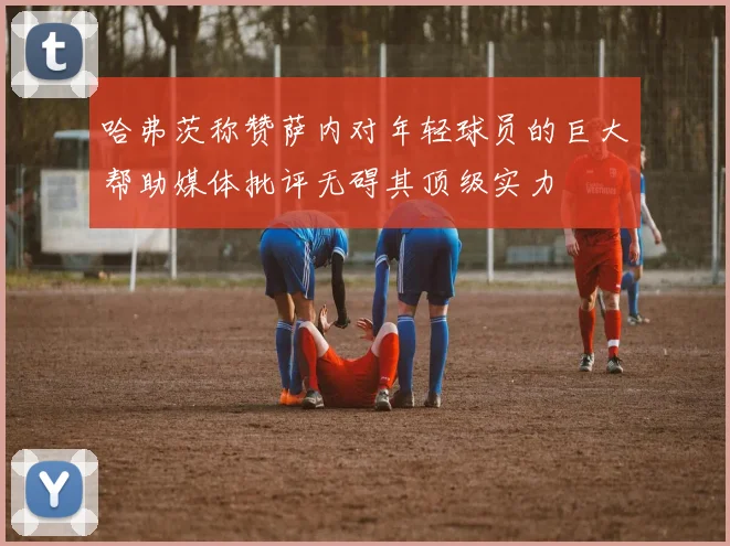 哈弗茨称赞萨内对年轻球员的巨大帮助媒体批评无碍其顶级实力