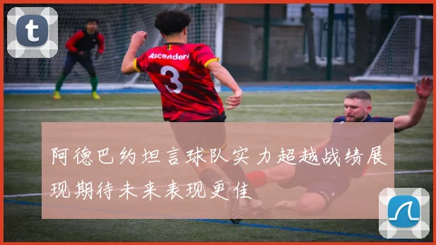 阿德巴约坦言球队实力超越战绩展现期待未来表现更佳