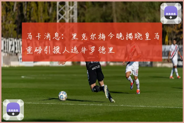 马卡消息：里克尔梅今晚揭晓皇马重磅引援人选非罗德里