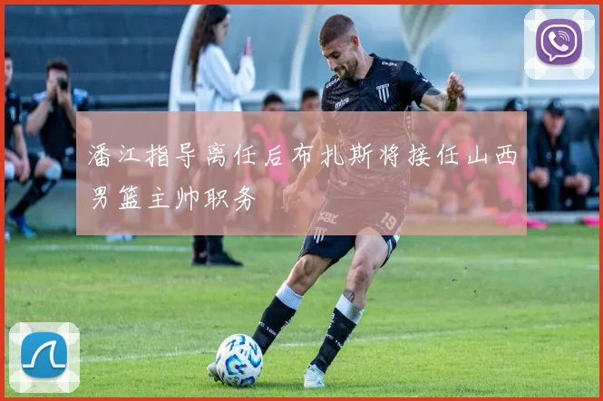 潘江指导离任后布扎斯将接任山西男篮主帅职务