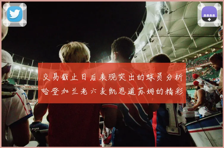 交易截止日后表现突出的球员分析哈登加兰老六麦凯恩道苏姆的精彩表现