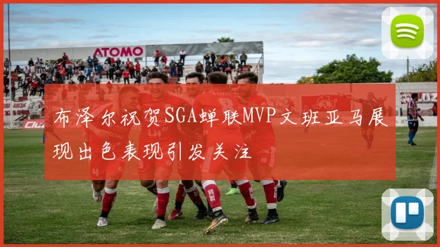 布泽尔祝贺SGA蝉联MVP文班亚马展现出色表现引发关注