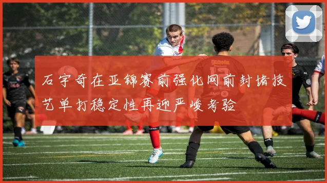 石宇奇在亚锦赛前强化网前封堵技艺单打稳定性再迎严峻考验
