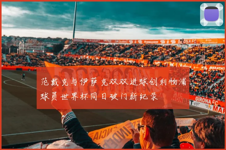 范戴克与伊萨克双双进球创利物浦球员世界杯同日破门新纪录